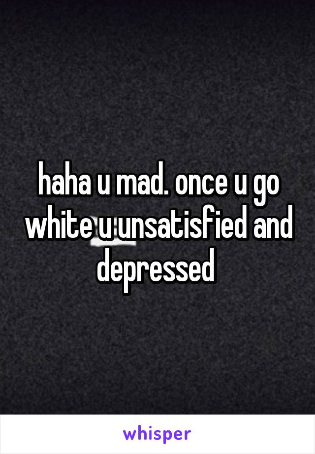 haha u mad. once u go white u unsatisfied and depressed 
