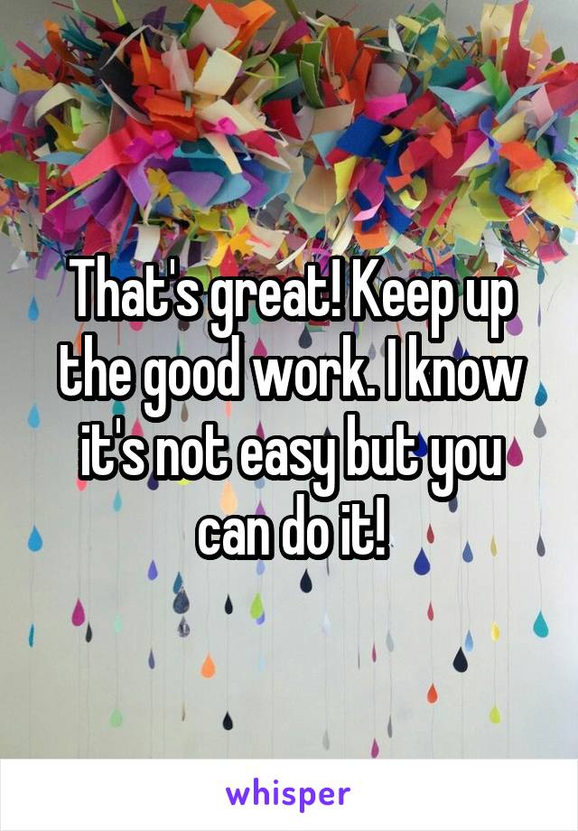 That's great! Keep up the good work. I know it's not easy but you can do it!