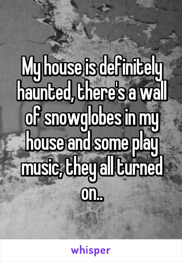 My house is definitely haunted, there's a wall of snowglobes in my house and some play music, they all turned on..