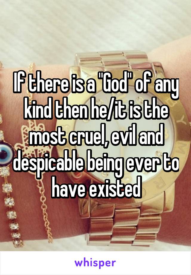 If there is a "God" of any kind then he/it is the most cruel, evil and despicable being ever to have existed