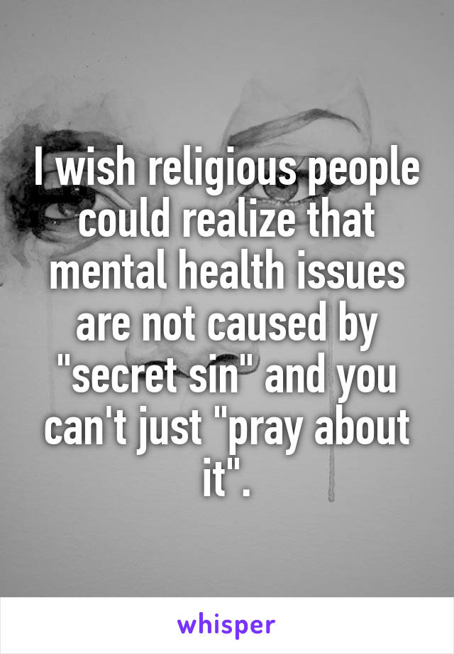 I wish religious people could realize that mental health issues are not caused by "secret sin" and you can't just "pray about it".