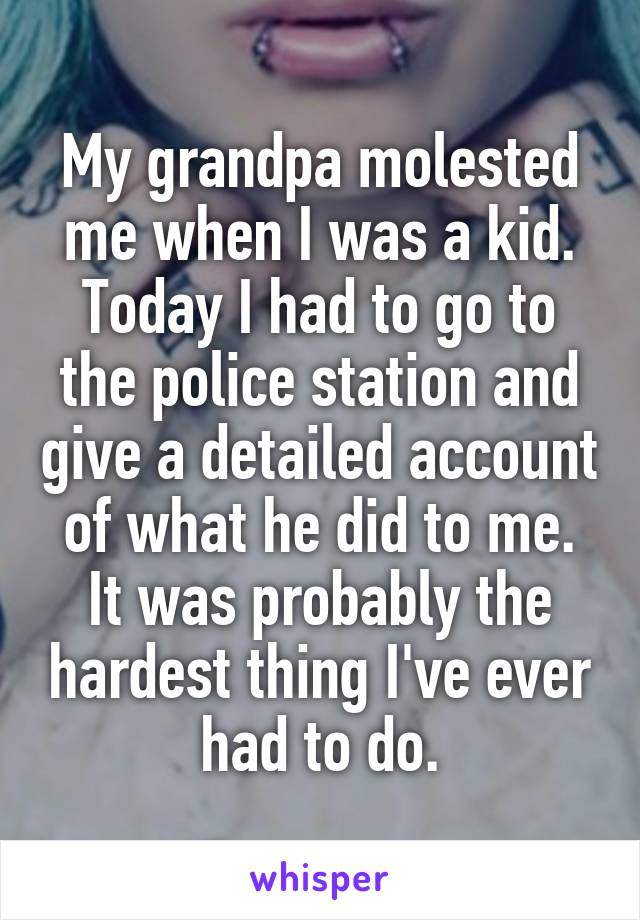 My grandpa molested me when I was a kid. Today I had to go to the police station and give a detailed account of what he did to me. It was probably the hardest thing I've ever had to do.