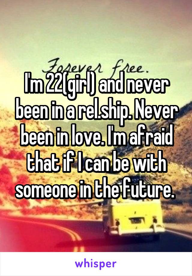 I'm 22(girl) and never been in a rel.ship. Never been in love. I'm afraid that if I can be with someone in the future. 