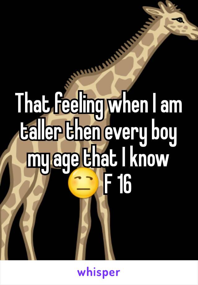 That feeling when I am taller then every boy my age that I know 😒 F 16
