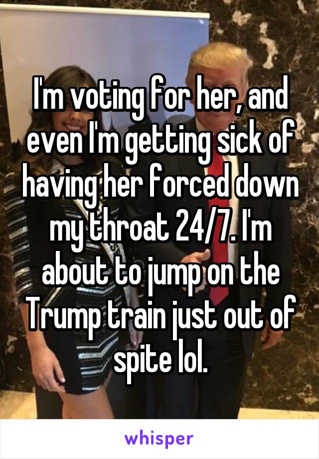 I'm voting for her, and even I'm getting sick of having her forced down my throat 24/7. I'm about to jump on the Trump train just out of spite lol.