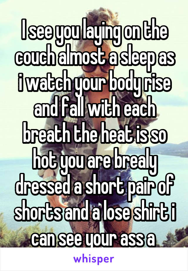 I see you laying on the couch almost a sleep as i watch your body rise and fall with each breath the heat is so hot you are brealy dressed a short pair of shorts and a lose shirt i can see your ass a 