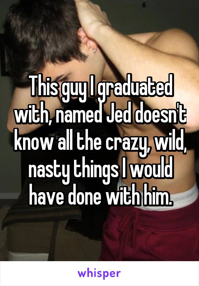 This guy I graduated with, named Jed doesn't know all the crazy, wild, nasty things I would have done with him.