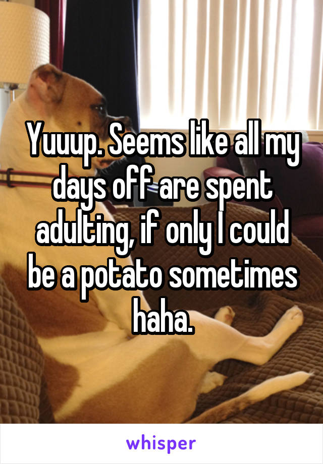 Yuuup. Seems like all my days off are spent adulting, if only I could be a potato sometimes haha.