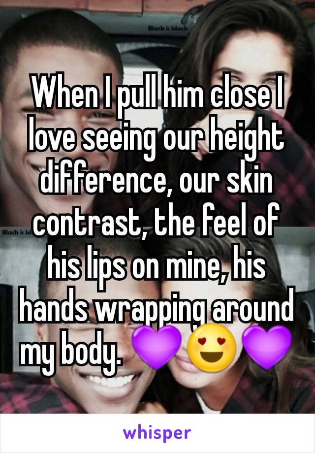When I pull him close I love seeing our height difference, our skin contrast, the feel of his lips on mine, his hands wrapping around my body. 💜😍💜