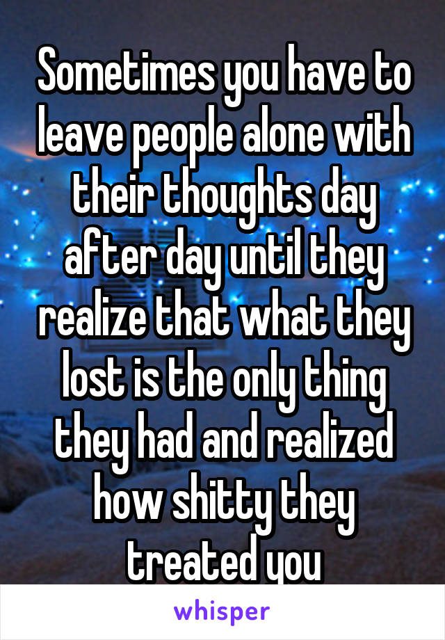 Sometimes you have to leave people alone with their thoughts day after day until they realize that what they lost is the only thing they had and realized how shitty they treated you
