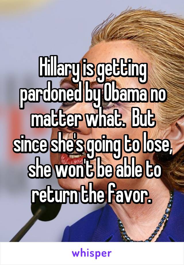 Hillary is getting pardoned by Obama no matter what.  But since she's going to lose,  she won't be able to return the favor. 