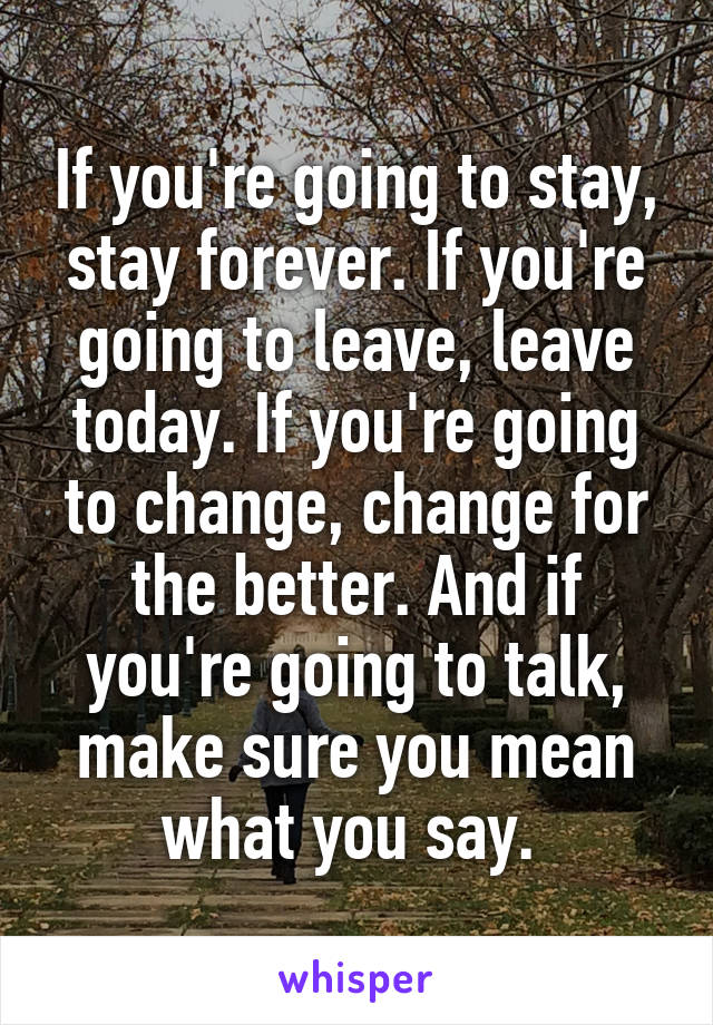 If you're going to stay, stay forever. If you're going to leave, leave today. If you're going to change, change for the better. And if you're going to talk, make sure you mean what you say. 