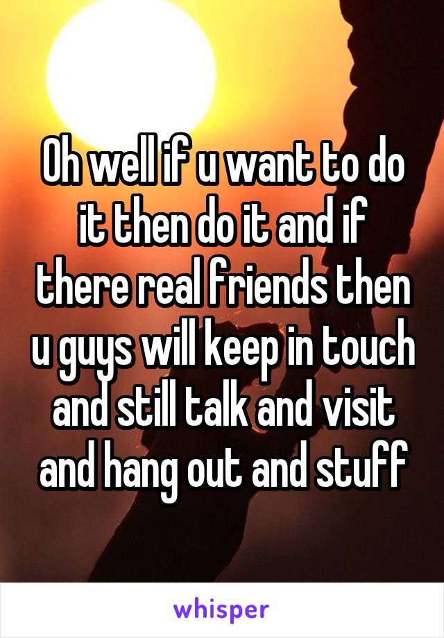 Oh well if u want to do it then do it and if there real friends then u guys will keep in touch and still talk and visit and hang out and stuff