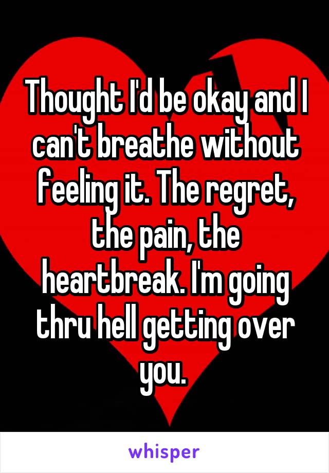 Thought I'd be okay and I can't breathe without feeling it. The regret, the pain, the heartbreak. I'm going thru hell getting over you. 
