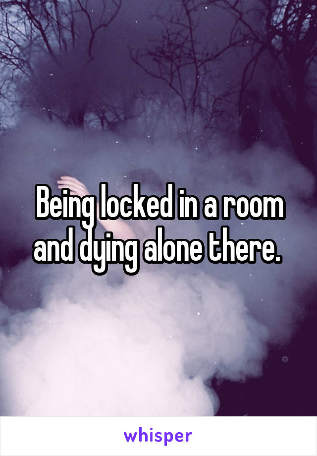 Being locked in a room and dying alone there. 