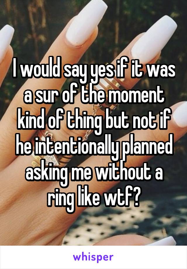 I would say yes if it was a sur of the moment kind of thing but not if he intentionally planned asking me without a ring like wtf?