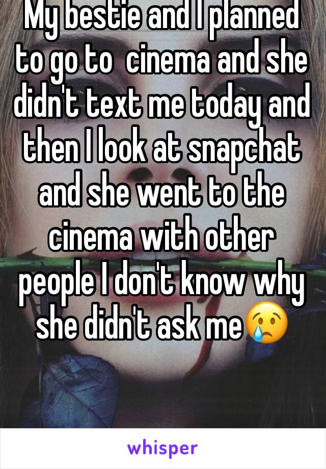 Want to self harm 
My bestie and I planned to go to  cinema and she didn't text me today and then I look at snapchat and she went to the cinema with other people I don't know why she didn't ask me😢
