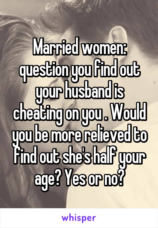 Married women: question you find out your husband is cheating on you . Would you be more relieved to find out she's half your age? Yes or no?