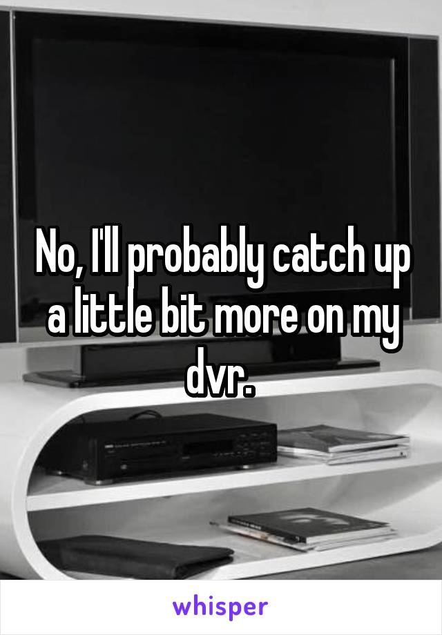 No, I'll probably catch up a little bit more on my dvr. 