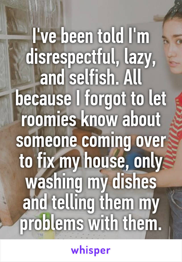 I've been told I'm disrespectful, lazy, and selfish. All because I forgot to let roomies know about someone coming over to fix my house, only washing my dishes and telling them my problems with them.