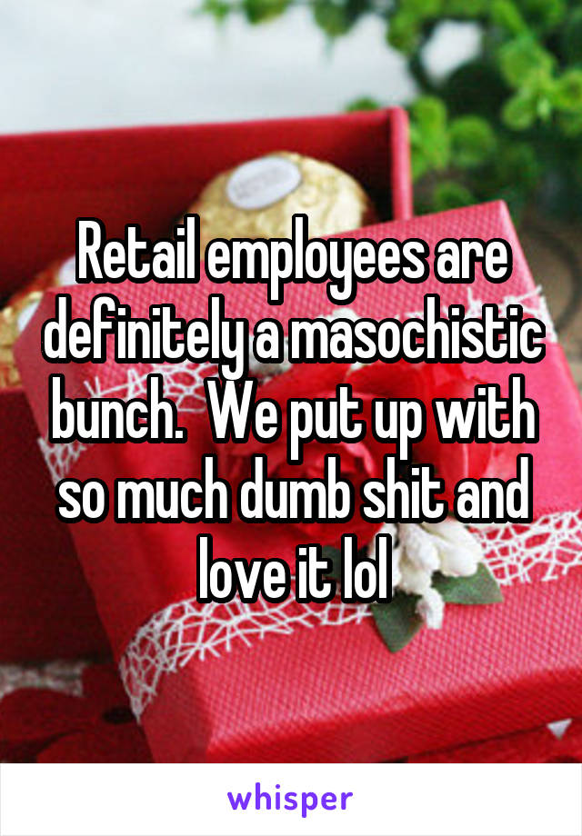 Retail employees are definitely a masochistic bunch.  We put up with so much dumb shit and love it lol