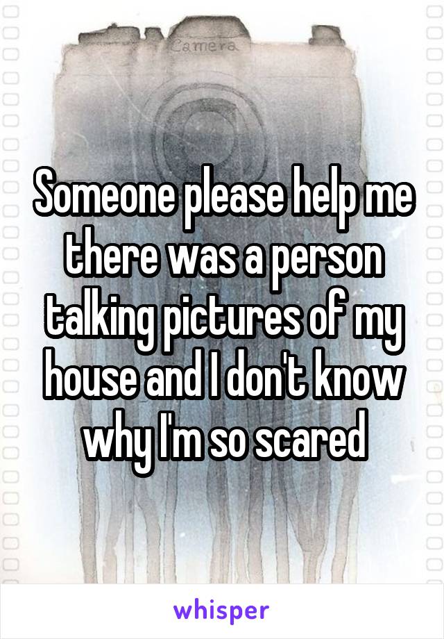 Someone please help me there was a person talking pictures of my house and I don't know why I'm so scared