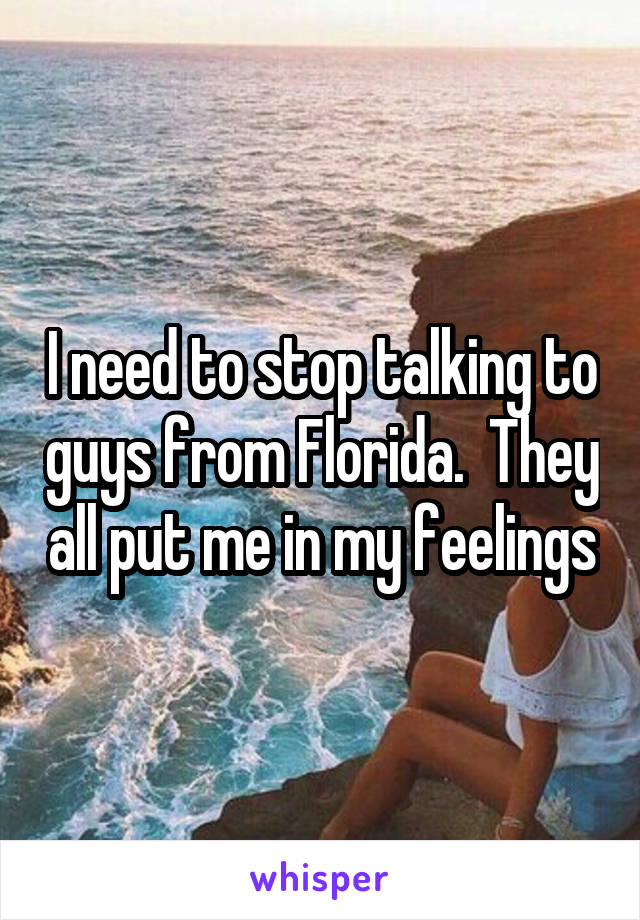 I need to stop talking to guys from Florida.  They all put me in my feelings