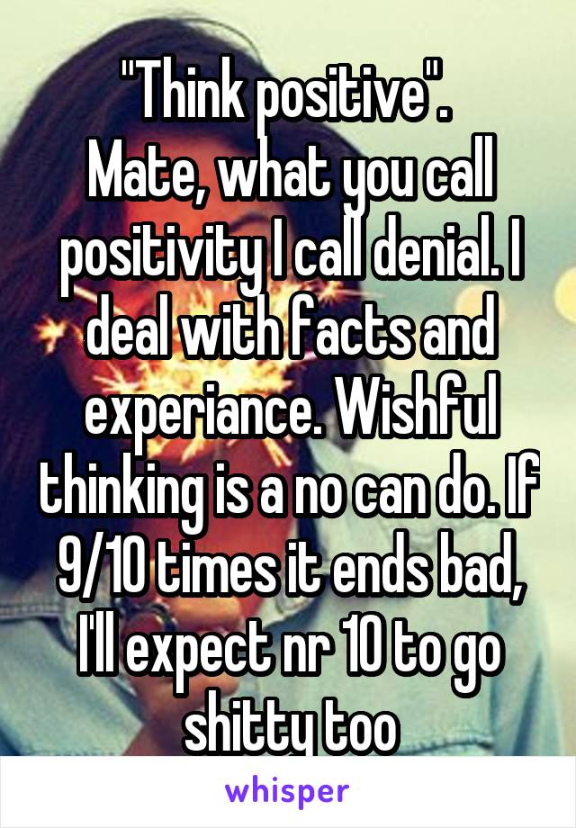"Think positive". 
Mate, what you call positivity I call denial. I deal with facts and experiance. Wishful thinking is a no can do. If 9/10 times it ends bad, I'll expect nr 10 to go shitty too