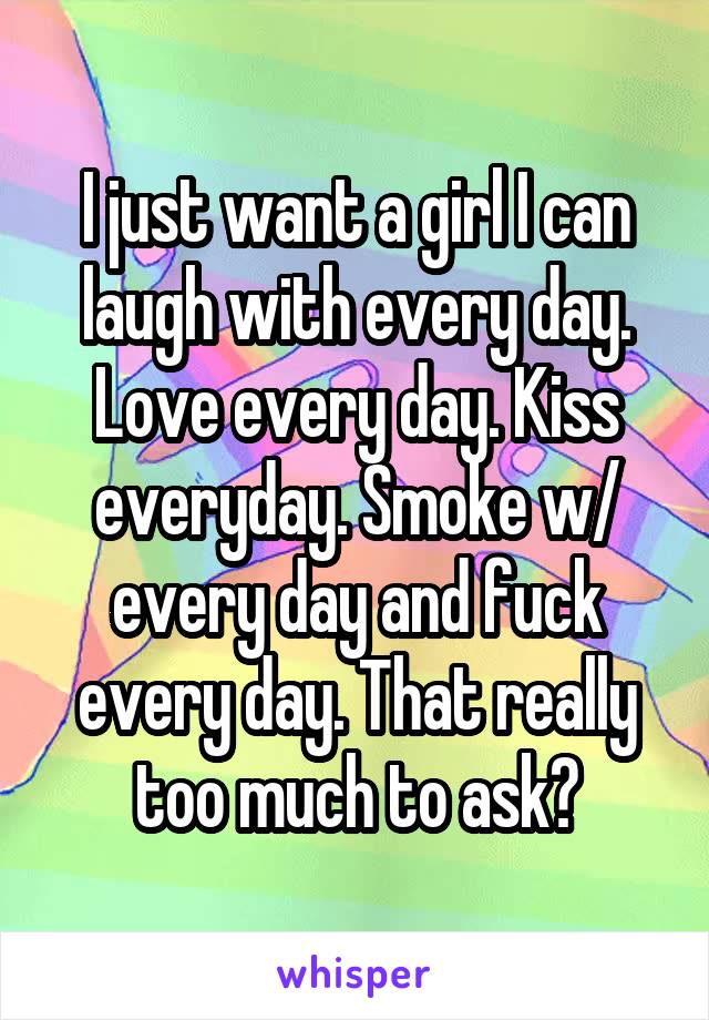 I just want a girl I can laugh with every day. Love every day. Kiss everyday. Smoke w/ every day and fuck every day. That really too much to ask?