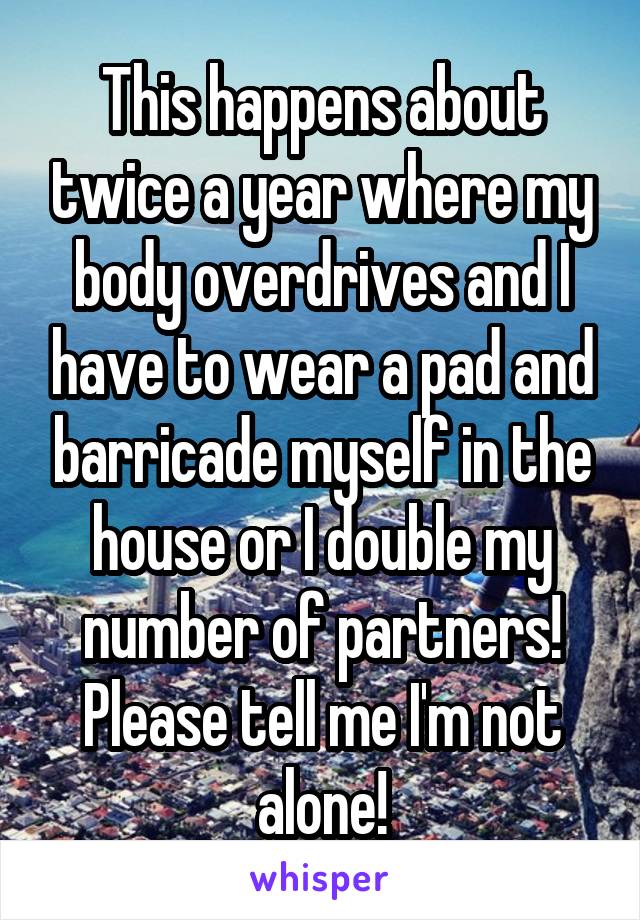 This happens about twice a year where my body overdrives and I have to wear a pad and barricade myself in the house or I double my number of partners! Please tell me I'm not alone!