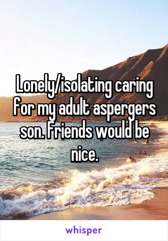 Lonely/isolating caring for my adult aspergers son. Friends would be nice.