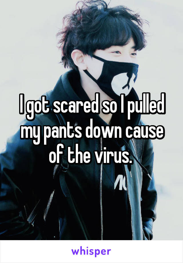 I got scared so I pulled my pants down cause of the virus. 