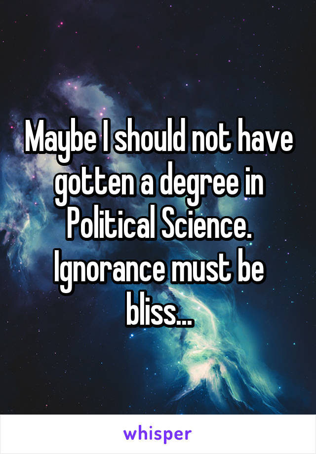 Maybe I should not have gotten a degree in Political Science. Ignorance must be bliss...