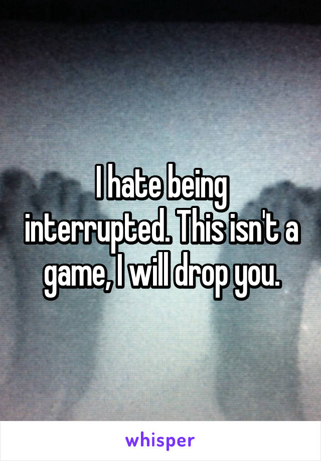 I hate being interrupted. This isn't a game, I will drop you.