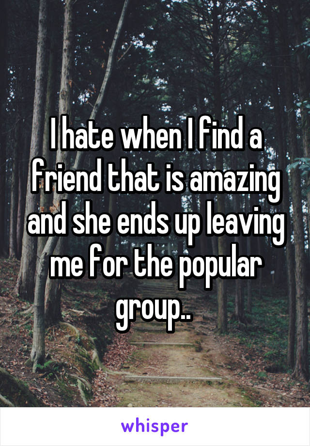 I hate when I find a friend that is amazing and she ends up leaving me for the popular group.. 