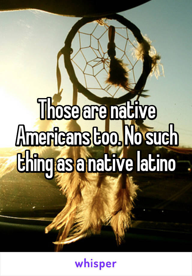 Those are native Americans too. No such thing as a native latino
