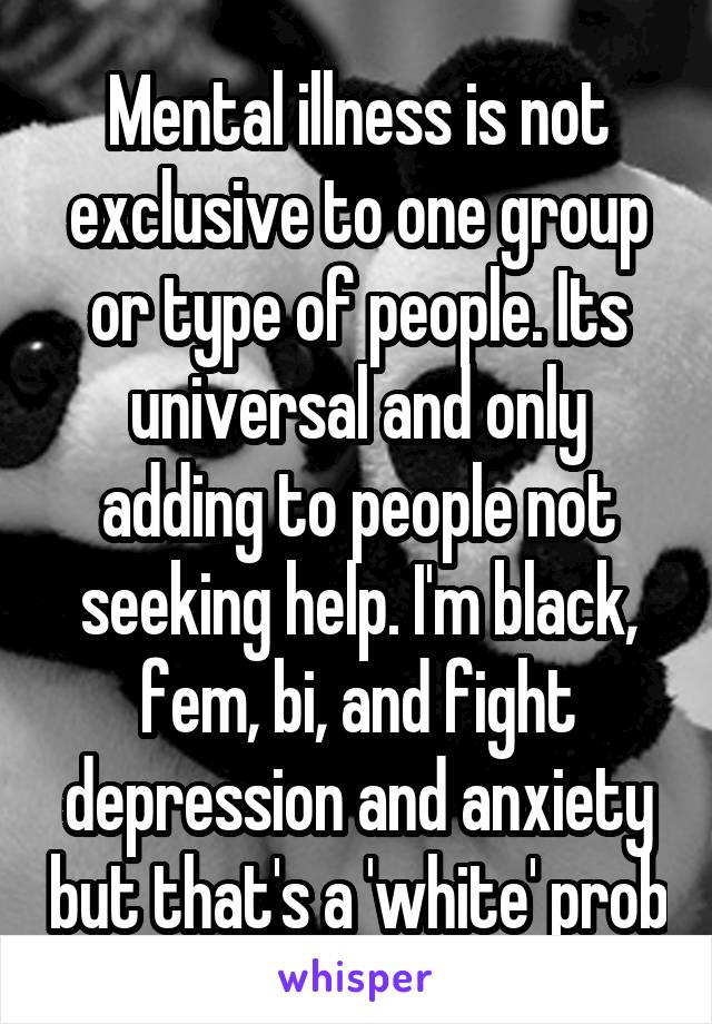 Mental illness is not exclusive to one group or type of people. Its universal and only adding to people not seeking help. I'm black, fem, bi, and fight depression and anxiety but that's a 'white' prob