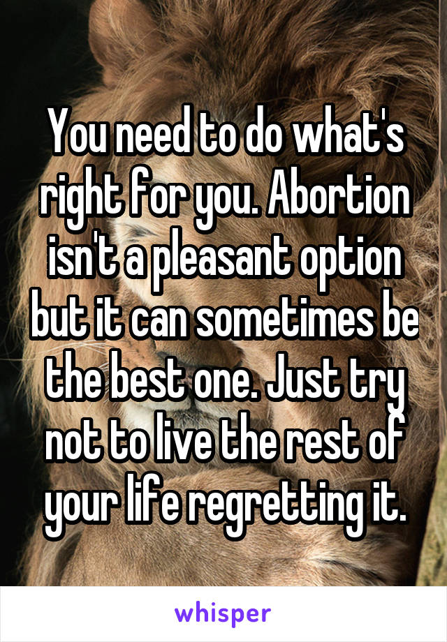 You need to do what's right for you. Abortion isn't a pleasant option but it can sometimes be the best one. Just try not to live the rest of your life regretting it.
