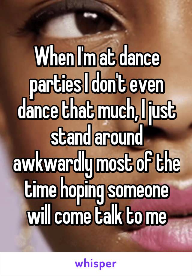 When I'm at dance parties I don't even dance that much, I just stand around awkwardly most of the time hoping someone will come talk to me