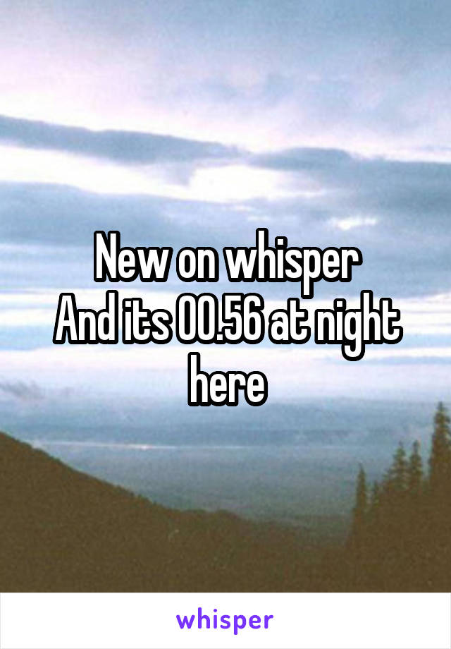 New on whisper
And its 00.56 at night here