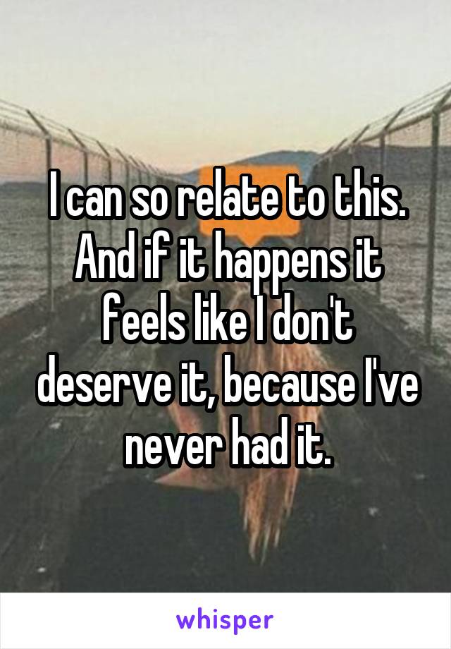 I can so relate to this. And if it happens it feels like I don't deserve it, because I've never had it.