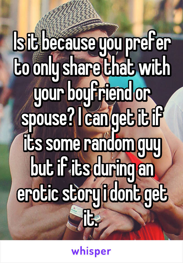 Is it because you prefer to only share that with your boyfriend or spouse? I can get it if its some random guy but if its during an erotic story i dont get it. 