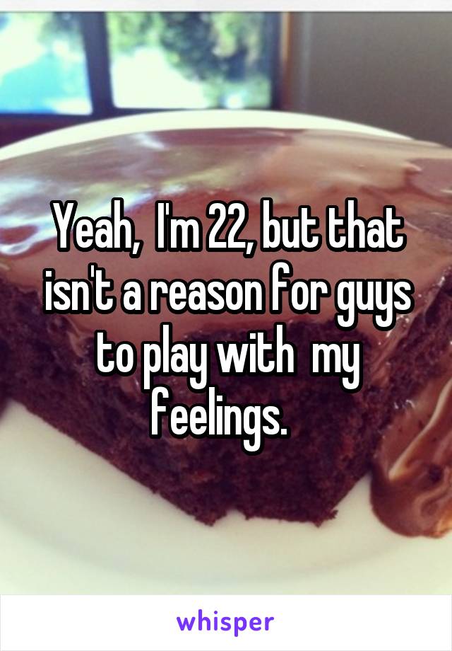 Yeah,  I'm 22, but that isn't a reason for guys to play with  my feelings.  