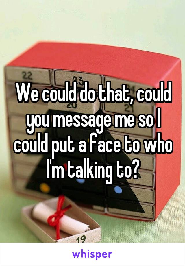 We could do that, could you message me so I could put a face to who I'm talking to?