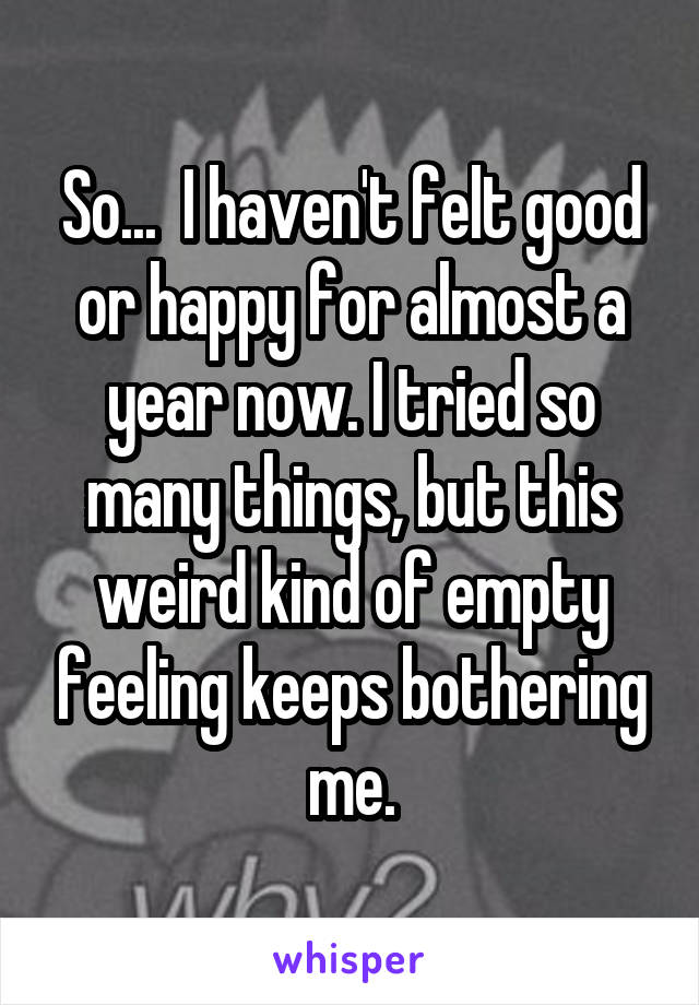 So...  I haven't felt good or happy for almost a year now. I tried so many things, but this weird kind of empty feeling keeps bothering me.