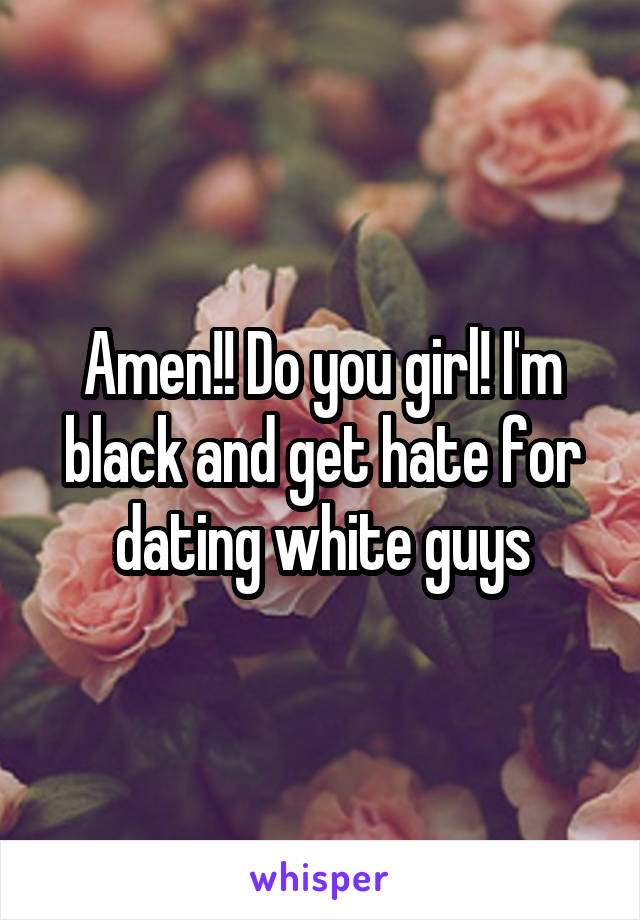 Amen!! Do you girl! I'm black and get hate for dating white guys