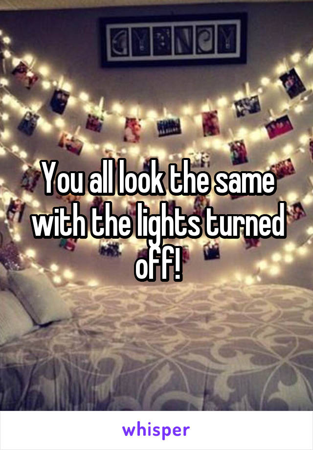 You all look the same with the lights turned off!