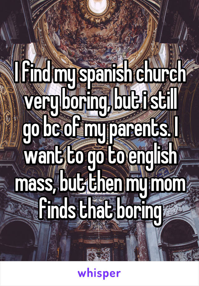 I find my spanish church very boring, but i still go bc of my parents. I want to go to english mass, but then my mom finds that boring