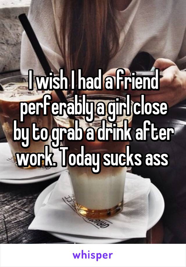 I wish I had a friend perferably a girl close by to grab a drink after work. Today sucks ass 
