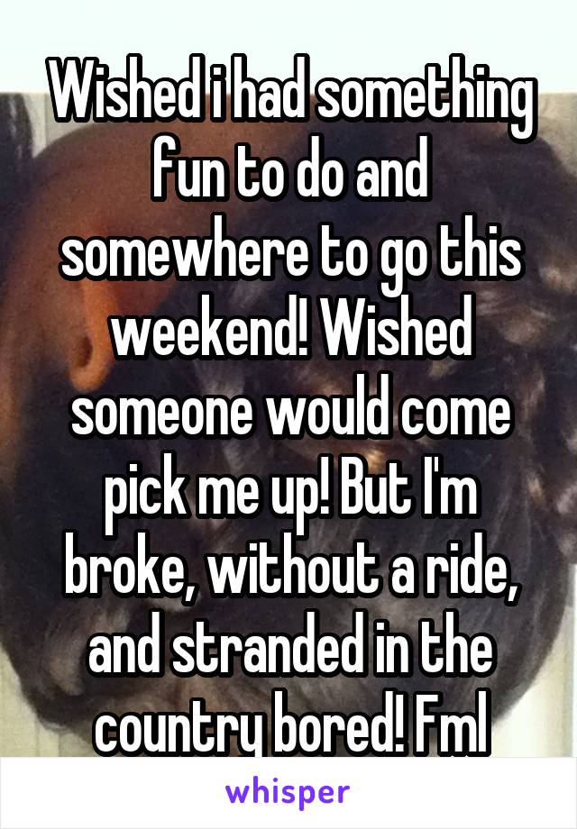 Wished i had something fun to do and somewhere to go this weekend! Wished someone would come pick me up! But I'm broke, without a ride, and stranded in the country bored! Fml